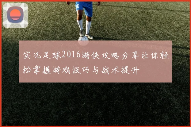 实况足球2016游侠攻略分享让你轻松掌握游戏技巧与战术提升