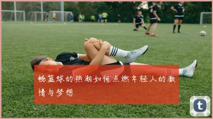 畅篮球的热潮如何点燃年轻人的激情与梦想